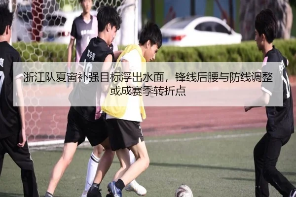 浙江队夏窗补强目标浮出水面，锋线后腰与防线调整或成赛季转折点（yingjiatiyu）